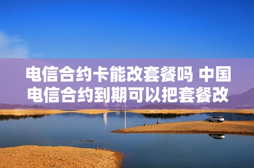 电信合约卡能改套餐吗 中国电信合约到期可以把套餐改了吗