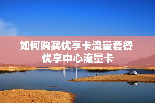 如何购买优享卡流量套餐 优享中心流量卡