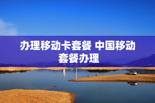 办理移动卡套餐 中国移动 套餐办理