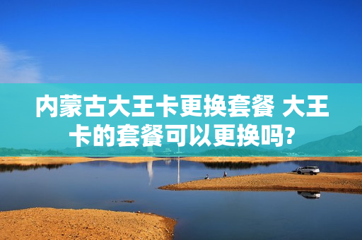 内蒙古大王卡更换套餐 大王卡的套餐可以更换吗?