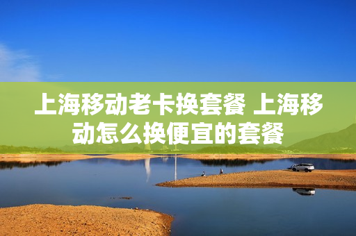 上海移动老卡换套餐 上海移动怎么换便宜的套餐