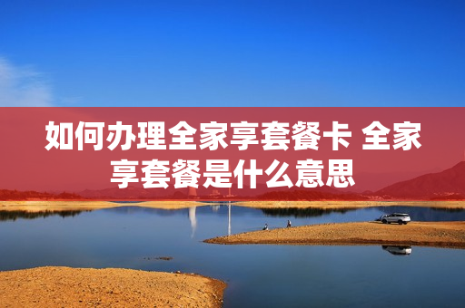 如何办理全家享套餐卡 全家享套餐是什么意思