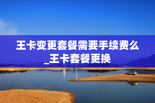王卡变更套餐需要手续费么_王卡套餐更换