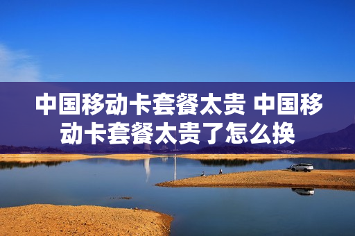 中国移动卡套餐太贵 中国移动卡套餐太贵了怎么换