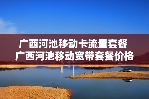 广西河池移动卡流量套餐 广西河池移动宽带套餐价格表