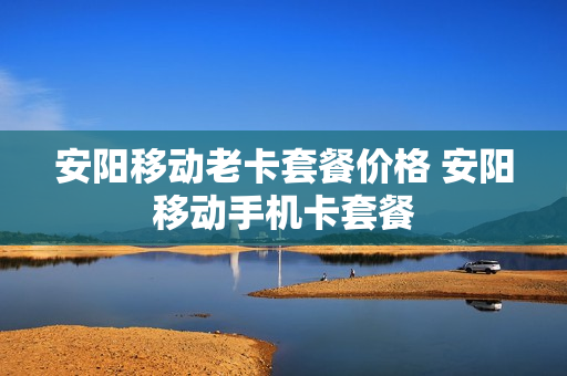 安阳移动老卡套餐价格 安阳移动手机卡套餐