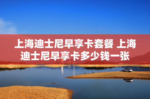 上海迪士尼早享卡套餐 上海迪士尼早享卡多少钱一张
