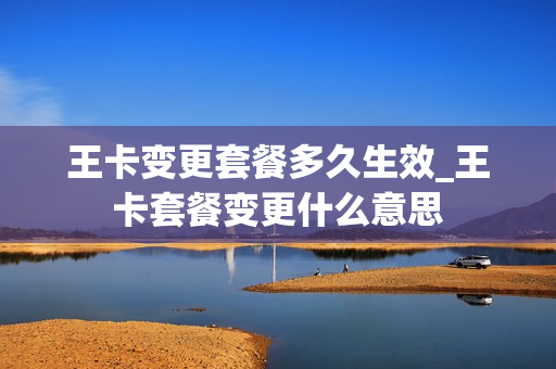 王卡变更套餐多久生效_王卡套餐变更什么意思