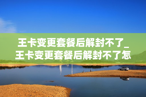 王卡变更套餐后解封不了_王卡变更套餐后解封不了怎么回事