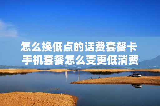 怎么换低点的话费套餐卡 手机套餐怎么变更低消费