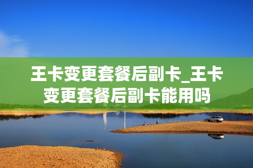 王卡变更套餐后副卡_王卡变更套餐后副卡能用吗