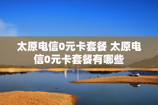 太原电信0元卡套餐 太原电信0元卡套餐有哪些