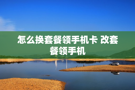 怎么换套餐领手机卡 改套餐领手机