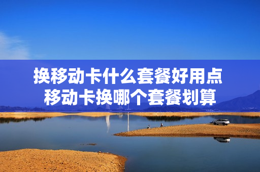 换移动卡什么套餐好用点 移动卡换哪个套餐划算