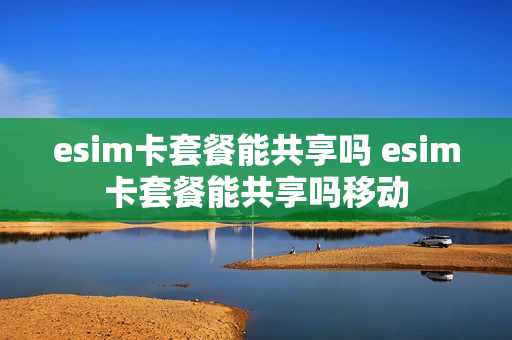 esim卡套餐能共享吗 esim卡套餐能共享吗移动