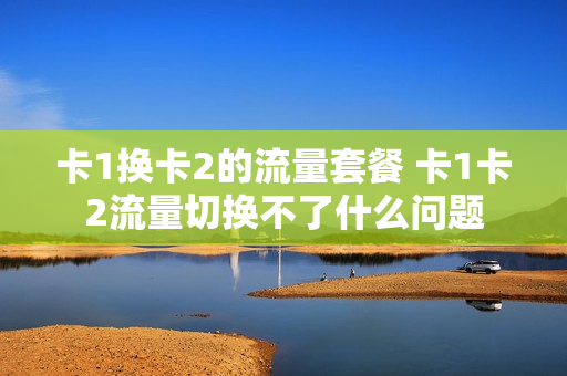 卡1换卡2的流量套餐 卡1卡2流量切换不了什么问题