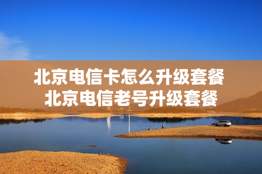 北京电信卡怎么升级套餐 北京电信老号升级套餐