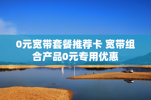 0元宽带套餐推荐卡 宽带组合产品0元专用优惠