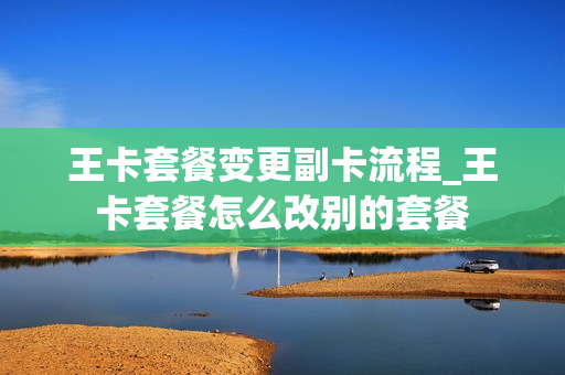 王卡套餐变更副卡流程_王卡套餐怎么改别的套餐