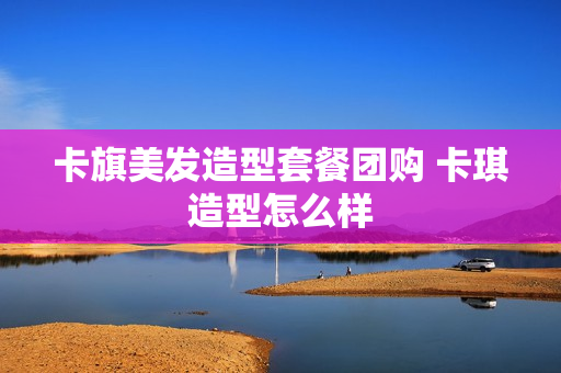 卡旗美发造型套餐团购 卡琪造型怎么样