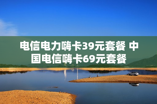 电信电力嗨卡39元套餐 中国电信嗨卡69元套餐