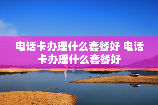 电话卡办理什么套餐好 电话卡办理什么套餐好
