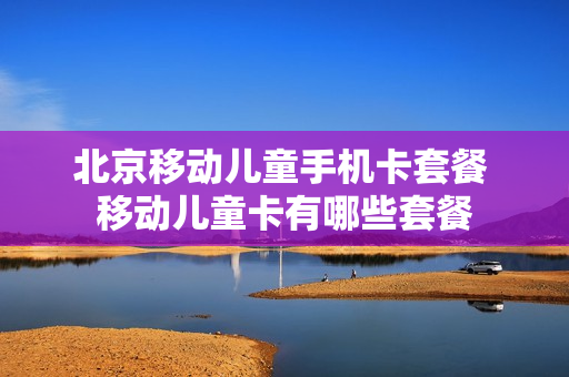 北京移动儿童手机卡套餐 移动儿童卡有哪些套餐