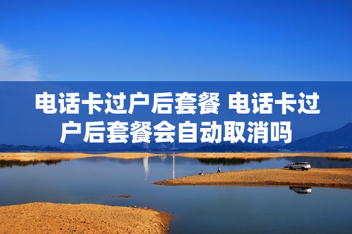 电话卡过户后套餐 电话卡过户后套餐会自动取消吗