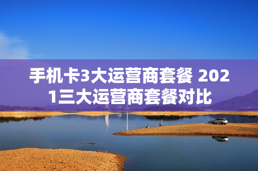 手机卡3大运营商套餐 2021三大运营商套餐对比