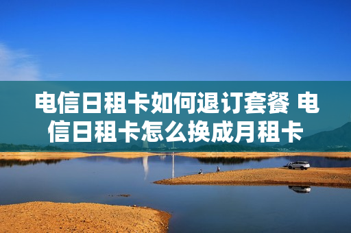 电信日租卡如何退订套餐 电信日租卡怎么换成月租卡