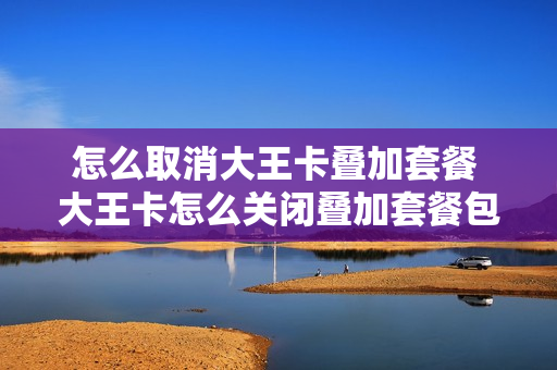 怎么取消大王卡叠加套餐 大王卡怎么关闭叠加套餐包