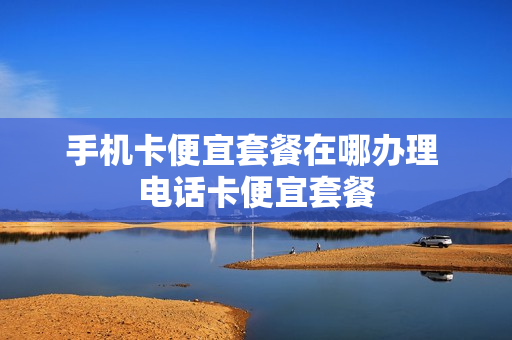 手机卡便宜套餐在哪办理 电话卡便宜套餐