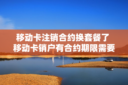 移动卡注销合约换套餐了 移动卡销户有合约期限需要多少违约金
