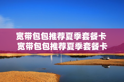 宽带包包推荐夏季套餐卡 宽带包包推荐夏季套餐卡
