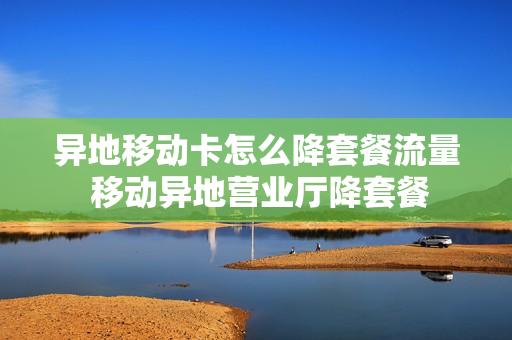 异地移动卡怎么降套餐流量 移动异地营业厅降套餐