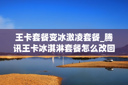 王卡套餐变冰激凌套餐_腾讯王卡冰淇淋套餐怎么改回19元的