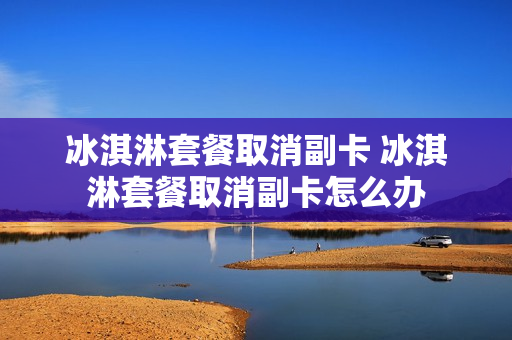 冰淇淋套餐取消副卡 冰淇淋套餐取消副卡怎么办