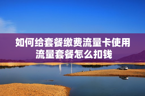 如何给套餐缴费流量卡使用 流量套餐怎么扣钱