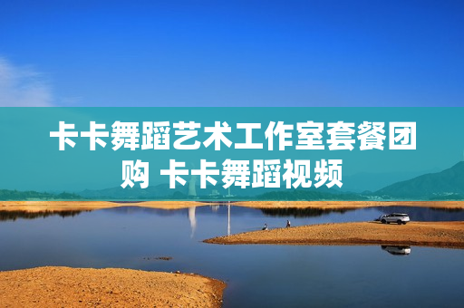 卡卡舞蹈艺术工作室套餐团购 卡卡舞蹈视频