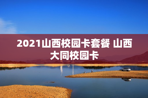 2021山西校园卡套餐 山西大同校园卡