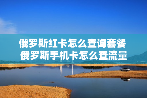 俄罗斯红卡怎么查询套餐 俄罗斯手机卡怎么查流量