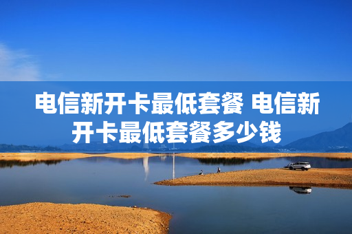 电信新开卡最低套餐 电信新开卡最低套餐多少钱