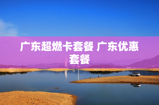 广东超燃卡套餐 广东优惠套餐