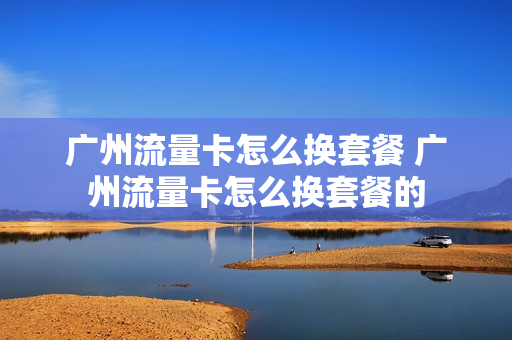 广州流量卡怎么换套餐 广州流量卡怎么换套餐的