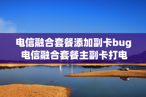 电信融合套餐添加副卡bug 电信融合套餐主副卡打电话免费吗