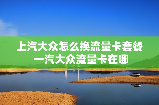 上汽大众怎么换流量卡套餐 一汽大众流量卡在哪