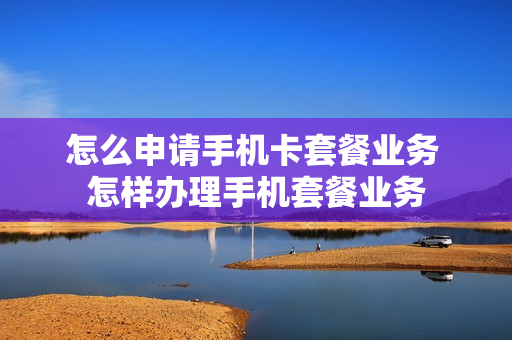 怎么申请手机卡套餐业务 怎样办理手机套餐业务