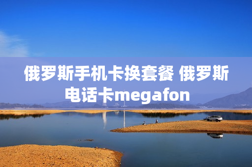 俄罗斯手机卡换套餐 俄罗斯电话卡megafon