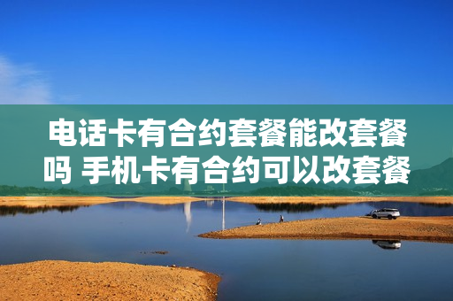 电话卡有合约套餐能改套餐吗 手机卡有合约可以改套餐吗
