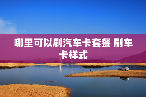 哪里可以刷汽车卡套餐 刷车卡样式